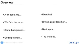 Overview
• A bit about me…
• Who’s in the room…
• Some background…
• Getting started…
• Exercise!
• Bringing it all together…
• Next steps…
• The wrap up.
0191 704 2045 | analyt.co.uk | info@analyt.co.uk | @analytdata
 