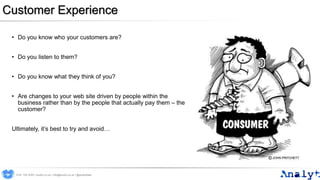 Customer Experience
• Do you know who your customers are?
• Do you listen to them?
• Do you know what they think of you?
• Are changes to your web site driven by people within the
business rather than by the people that actually pay them – the
customer?
Ultimately, it’s best to try and avoid…
0191 704 2045 | analyt.co.uk | info@analyt.co.uk | @analytdata
 