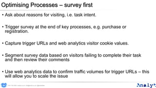 Optimising Processes – survey first
• Ask about reasons for visiting, i.e. task intent.
• Trigger survey at the end of key processes, e.g. purchase or
registration.
• Capture trigger URLs and web analytics visitor cookie values.
• Segment survey data based on visitors failing to complete their task
and then review their comments
• Use web analytics data to confirm traffic volumes for trigger URLs – this
will allow you to scale the issue
0191 704 2045 | analyt.co.uk | info@analyt.co.uk | @analytdata
 