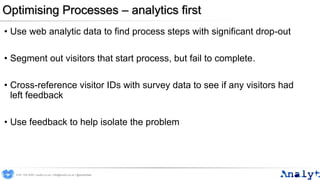 Optimising Processes – analytics first
• Use web analytic data to find process steps with significant drop-out
• Segment out visitors that start process, but fail to complete.
• Cross-reference visitor IDs with survey data to see if any visitors had
left feedback
• Use feedback to help isolate the problem
0191 704 2045 | analyt.co.uk | info@analyt.co.uk | @analytdata
 