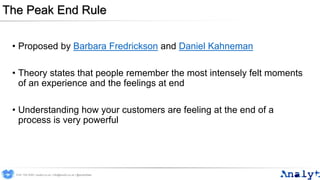 The Peak End Rule
• Proposed by Barbara Fredrickson and Daniel Kahneman
• Theory states that people remember the most intensely felt moments
of an experience and the feelings at end
• Understanding how your customers are feeling at the end of a
process is very powerful
0191 704 2045 | analyt.co.uk | info@analyt.co.uk | @analytdata
 
