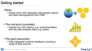Getting started
• Basic
• Simply show VoC alongside web analytic reports
and basic demographics from CRM
• The mid-point (correlate)
• Overlay key VoC metrics, e.g. recommendation,
with key web analytics data, e.g. orders
• The goal (associate)
• Fully integrated customer feedback covering a
range of data sources
0191 704 2045 | analyt.co.uk | info@analyt.co.uk | @analytdata
 
