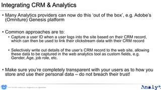 Integrating CRM & Analytics
• Many Analytics providers can now do this ‘out of the box’, e.g. Adobe’s
(Omniture) Genesis platform
• Common approaches are to:
• Capture a user ID when a user logs into the site based on their CRM record,
which can then be used to link their clickstream data with their CRM record
• Selectively write out details of the user’s CRM record to the web site, allowing
these data to be captured in the web analytics tool as custom fields, e.g.
Gender, Age, job role, etc.
• Make sure you’re completely transparent with your users as to how you
store and use their personal data – do not breach their trust!
0191 704 2045 | analyt.co.uk | info@analyt.co.uk | @analytdata
 