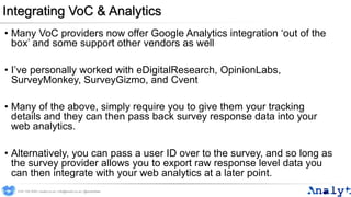 Integrating VoC & Analytics
• Many VoC providers now offer Google Analytics integration ‘out of the
box’ and some support other vendors as well
• I’ve personally worked with eDigitalResearch, OpinionLabs,
SurveyMonkey, SurveyGizmo, and Cvent
• Many of the above, simply require you to give them your tracking
details and they can then pass back survey response data into your
web analytics.
• Alternatively, you can pass a user ID over to the survey, and so long as
the survey provider allows you to export raw response level data you
can then integrate with your web analytics at a later point.
0191 704 2045 | analyt.co.uk | info@analyt.co.uk | @analytdata
 