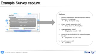 Example Survey capture
Web site feedback
We’d love to here your thoughts on how we can
improve our site
Yes | No
Site Survey
1. Which of the following best describes your reasons
for visiting the site today:
• [Drop-down of key tasks]
2. Where you able to complete this?
• [Drop-down: Yes, Partially, No]
3. How easy did you find it?
• [Single select on scale 0-10]
4. Would you recommend this site to your family and
friends?
• [Single select on scale 0-10]
5. Any other comments?
• [Text box]
0191 704 2045 | analyt.co.uk | info@analyt.co.uk | @analytdata
 