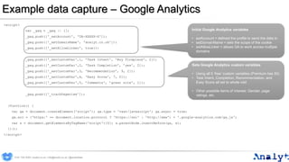 Example data capture – Google Analytics
<script>
var _gaq = _gaq || [];
_gaq.push(['_setAccount', 'UA-XXXXX-X']);
_gaq.push(['_setDomainName', 'analyt.co.uk']);
_gaq.push(['_setAllowLinker', true]);
_gaq.push(['_setCustomVar',1, ’Task Intent', ’Buy fireplace', 2]);
_gaq.push(['_setCustomVar',2, 'Task Completion', ’yes', 2]);
_gaq.push(['_setCustomVar',3, 'Recommendation', 9, 2]);
_gaq.push(['_setCustomVar',4, 'Easy Score', 7, 2]);
_gaq.push(['_setCustomVar',5, ’Comments', ’great site', 1]);
_gaq.push(['_trackPageview']);
(function() {
var ga = document.createElement('script'); ga.type = 'text/javascript'; ga.async = true;
ga.src = ('https:' == document.location.protocol ? 'https://ssl' : 'http://www') + '.google-analytics.com/ga.js';
var s = document.getElementsByTagName('script')[0]; s.parentNode.insertBefore(ga, s);
})();
</script>
Initial Google Analytics variables
• setAccount = defined the profile to send the data to
• setDomainName = sets the scope of the cookie
• setAllowLinker = allows GA to work across multiple
domains
Sets Google Analytics custom variables
• Using all 5 ‘free’ custom variables (Premium has 50)
• Task Intent, Completion, Recommendation, and
Easy Score all set to whole visit
• Other possible items of interest: Gender, page
ratings, etc.
0191 704 2045 | analyt.co.uk | info@analyt.co.uk | @analytdata
 