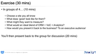 Exercise (30 mins)
• In groups of 4… (10 mins)
• Choose a site you all know
• What does ‘good’ look like for them?
• What might they want to measure?
• What would an ideal blend of CRM + VoC + Analytics?
• How would you present it back to the business? To an executive audience/
You’ll then present back to the group for discussion (20 mins)
0191 704 2045 | analyt.co.uk | info@analyt.co.uk | @analytdata
 