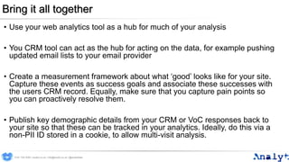 Bring it all together
• Use your web analytics tool as a hub for much of your analysis
• You CRM tool can act as the hub for acting on the data, for example pushing
updated email lists to your email provider
• Create a measurement framework about what ‘good’ looks like for your site.
Capture these events as success goals and associate these successes with
the users CRM record. Equally, make sure that you capture pain points so
you can proactively resolve them.
• Publish key demographic details from your CRM or VoC responses back to
your site so that these can be tracked in your analytics. Ideally, do this via a
non-PII ID stored in a cookie, to allow multi-visit analysis.
0191 704 2045 | analyt.co.uk | info@analyt.co.uk | @analytdata
 