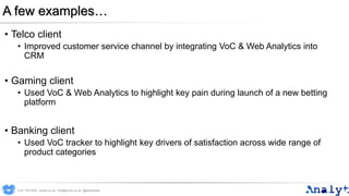 A few examples…
• Telco client
• Improved customer service channel by integrating VoC & Web Analytics into
CRM
• Gaming client
• Used VoC & Web Analytics to highlight key pain during launch of a new betting
platform
• Banking client
• Used VoC tracker to highlight key drivers of satisfaction across wide range of
product categories
0191 704 2045 | analyt.co.uk | info@analyt.co.uk | @analytdata
 