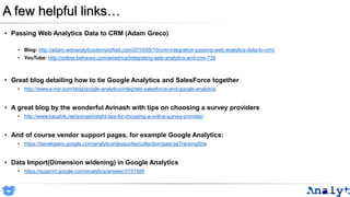 A few helpful links…
• Passing Web Analytics Data to CRM (Adam Greco)
• Blog: http://adam.webanalyticsdemystified.com/2010/05/10/crm-integration-passing-web-analytics-data-to-crm/
• YouTube: http://online-behavior.com/emetrics/integrating-web-analytics-and-crm-739
• Great blog detailing how to tie Google Analytics and SalesForce together
• http://www.e-nor.com/blog/google-analytics/integrate-salesforce-and-google-analytics
• A great blog by the wonderful Avinash with tips on choosing a survey providers
• http://www.kaushik.net/avinash/eight-tips-for-choosing-a-online-survey-provider/
• And of course vendor support pages, for example Google Analytics:
• https://developers.google.com/analytics/devguides/collection/gajs/gaTrackingSite
• Data Import(Dimension widening) in Google Analytics
• https://support.google.com/analytics/answer/3191589
 