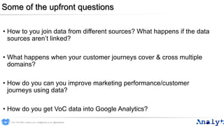 Some of the upfront questions
• How to you join data from different sources? What happens if the data
sources aren’t linked?
• What happens when your customer journeys cover & cross multiple
domains?
• How do you can you improve marketing performance/customer
journeys using data?
• How do you get VoC data into Google Analytics?
0191 704 2045 | analyt.co.uk | info@analyt.co.uk | @analytdata
 