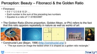 Perception: Beauty – Fibonacci & the Golden Ratio
• Finonacci
• 0 0 1 1 2 3 5 8 13 21 …
• Each number is the sum of the preceding two numbers
• Equates to a ratio of 1:1.618033987
• The Golden Ratio (Divine proportion, Golden Mean, or Phi) refers to the fact
that this ratio appears repeatedly in nature as well as works of art
• Constructal Law (Bejan, 1996 (http://constructal.org/)):
• “The eye scans an image the fastest when it is shaped as a golden ratio rectangle.”
0191 704 2045 | analyt.co.uk | info@analyt.co.uk | @analytdata
 