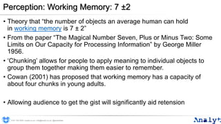 Perception: Working Memory: 7 ±2
• Theory that “the number of objects an average human can hold
in working memory is 7 ± 2”
• From the paper “The Magical Number Seven, Plus or Minus Two: Some
Limits on Our Capacity for Processing Information” by George Miller
1956.
• ‘Chunking’ allows for people to apply meaning to individual objects to
group them together making them easier to remember.
• Cowan (2001) has proposed that working memory has a capacity of
about four chunks in young adults.
• Allowing audience to get the gist will significantly aid retension
0191 704 2045 | analyt.co.uk | info@analyt.co.uk | @analytdata
 
