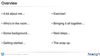 Overview
• A bit about me…
• Who’s in the room…
• Some background…
• Getting started…
• Exercise!
• Bringing it all together…
• Next steps…
• The wrap up.
0191 704 2045 | analyt.co.uk | info@analyt.co.uk | @analytdata
 