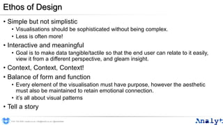 Ethos of Design
• Simple but not simplistic
• Visualisations should be sophisticated without being complex.
• Less is often more!
• Interactive and meaningful
• Goal is to make data tangible/tactile so that the end user can relate to it easily,
view it from a different perspective, and gleam insight.
• Context, Context, Context!
• Balance of form and function
• Every element of the visualisation must have purpose, however the aesthetic
must also be maintained to retain emotional connection.
• it’s all about visual patterns
• Tell a story
0191 704 2045 | analyt.co.uk | info@analyt.co.uk | @analytdata
 
