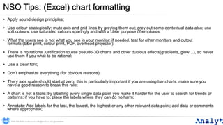 NSO Tips: (Excel) chart formatting
• Apply sound design principles;
• Use colour strategically: mute axis and grid lines by greying them out; grey out some contextual data also; use
soft colours; use saturated colours sparingly and with a clear purpose of emphasis;
• What the users see is not what you see in your monitor: if needed, test for other monitors and output
formats (b&w print, colour print, PDF, overhead projector);
• There is no rational justification to use pseudo-3D charts and other dubious effects(gradients, glow…), so never
use them if you what to be rational;
• Use a clear font;
• Don’t emphasize everything (for obvious reasons);
• The y axis scale should start at zero; this is particularly important if you are using bar charts; make sure you
have a good reason to break this rule;
• A chart is not a table: by labelling every single data point you make it harder for the user to search for trends or
patterns; if you have to, place the labels where they can do no harm;
• Annotate: Add labels for the last, the lowest, the highest or any other relevant data point; add data or comments
where appropriate;
0191 704 2045 | analyt.co.uk | info@analyt.co.uk | @analytdata
 