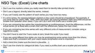 NSO Tips: (Excel) Line charts
• Don’t use line markers unless you really need them to identify b&w printed charts;
• Don’t use a legend; directly label the series, instead;
• If you can’t easily see the pattern of each series you may have too many;
• In a time series, the spacing between markers in the x-axis should be proportional. For example, if
you have data for years 1980, 1990, 2000 and 2008, the spacing between 2000 and 2008 should be
smaller than between other dates; if you can’t do it with line charts use a scatter plot;
• If you are comparing two series like imports/exports or profit/expenses, chart the differences, not the
actual series (or at least add a small chart with the differences, below the main chart;
• If you are comparing two time series with very different units of measurement, consider using a
logarithmic scale;
• You don’t have to start the Y-axis scale at zero; break the scale if you need;
• If you are using different line styles you may be emphasizing some series more than the others;
make sure that’s consistent with your users needs (emphasize what is important);
• Add a trend line (make sure the trend is plausible…);
• Don’t use line charts for categorical data; if you need a profile chart use a scatter plot and switch
axis.
0191 704 2045 | analyt.co.uk | info@analyt.co.uk | @analytdata
 