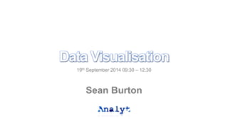 Data Visualisation 
19th September 2014 09:30 – 12:30 
Sean Burton 
 