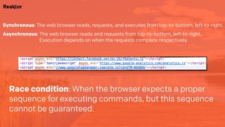 Synchronous: The web browser reads, requests, and executes from top-to-bottom, left-to-right.
Asynchronous: The web browser reads and requests from top-to-bottom, left-to-right.  
Execution depends on when the requests complete respectively.
Race condition: When the browser expects a proper
sequence for executing commands, but this sequence
cannot be guaranteed.
 