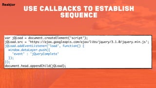 var jQLoad = document.createElement('script'); 
jQLoad.src = 'https://ajax.googleapis.com/ajax/libs/jquery/3.1.0/jquery.min.js'; 
jQLoad.addEventListener('load', function() { 
window.dataLayer.push({ 
'event' : 'jQueryComplete'
});
});
document.head.appendChild(jQLoad);
use callbacks to establish
sequence
 