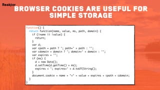 function() {
return function(name, value, ms, path, domain) {
if (!name || !value) {
return;
}
var d;
var cpath = path ? '; path=' + path : '';
var cdomain = domain ? '; domain=' + domain : '';
var expires = '';
if (ms) {
d = new Date();
d.setTime(d.getTime() + ms);
expires = '; expires=' + d.toUTCString();
}
document.cookie = name + "=" + value + expires + cpath + cdomain;
}
}
browser cookies are useful for
simple storage
 