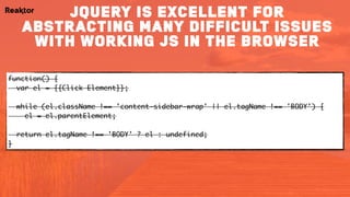 function() { 
var el = {{Click Element}}; 
 
while (el.className !== 'content-sidebar-wrap' && el.tagName !== 'BODY') { 
el = el.parentElement; 
 
return el.tagName !== 'BODY' ? el : undefined; 
}
jQuery is excellent for
abstracting many difficult issues
with working js in the browser
 