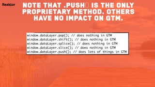 note that .push() is the only
proprietary method. others
have no impact on gtm.
window.dataLayer.pop(); // does nothing in GTM
window.dataLayer.shift(); // does nothing in GTM
window.dataLayer.splice(); // does nothing in GTM
window.dataLayer.slice(); // does nothing in GTM
window.dataLayer.push(); // does lots of things in GTM
 