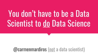 You don’t have to be a Data
Scientist to do Data Science
@carmenmardiros (not a data scientist)
 