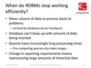 When do RDBMs stop working
efficiently?
• Sheer volume of data to process leads to
problems
– Limited by database server h...