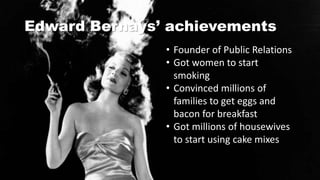 Edward Bernays’ achievements
• Founder of Public Relations
• Got women to start
smoking
• Convinced millions of
families to get eggs and
bacon for breakfast
• Got millions of housewives
to start using cake mixes
 