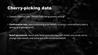 Cherry-picking data
• Captain Obvious says “People hate being proven wrong”
• Confirmation bias: data confirming prior beliefs is correct, contradictory data is
wrong so it gets ignored
• Belief persistence: faced with facts contradicting one’s belief, one tends not to
change their beliefs and come out with reinforced beliefs
 