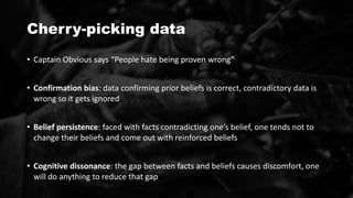 Cherry-picking data
• Captain Obvious says “People hate being proven wrong”
• Confirmation bias: data confirming prior beliefs is correct, contradictory data is
wrong so it gets ignored
• Belief persistence: faced with facts contradicting one’s belief, one tends not to
change their beliefs and come out with reinforced beliefs
• Cognitive dissonance: the gap between facts and beliefs causes discomfort, one
will do anything to reduce that gap
 