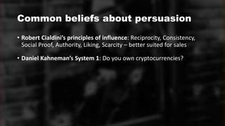 Common beliefs about persuasion
• Robert Cialdini’s principles of influence: Reciprocity, Consistency,
Social Proof, Authority, Liking, Scarcity – better suited for sales
• Daniel Kahneman’s System 1: Do you own cryptocurrencies?
 