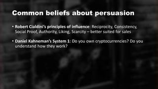 Common beliefs about persuasion
• Robert Cialdini’s principles of influence: Reciprocity, Consistency,
Social Proof, Authority, Liking, Scarcity – better suited for sales
• Daniel Kahneman’s System 1: Do you own cryptocurrencies? Do you
understand how they work?
 