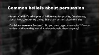 Common beliefs about persuasion
• Robert Cialdini’s principles of influence: Reciprocity, Consistency,
Social Proof, Authority, Liking, Scarcity – better suited for sales
• Daniel Kahneman’s System 1: Do you own cryptocurrencies? Do you
understand how they work? And you bought them anyway?
 