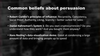 Common beliefs about persuasion
• Robert Cialdini’s principles of influence: Reciprocity, Consistency,
Social Proof, Authority, Liking, Scarcity – better suited for sales
• Daniel Kahneman’s System 1: Do you own cryptocurrencies? Do you
understand how they work? And you bought them anyway?
• Hans Rosling’s data visualisation demo: Great at condensing a large
amount of data and bringing people up to speed
 