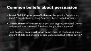 Common beliefs about persuasion
• Robert Cialdini’s principles of influence: Reciprocity, Consistency,
Social Proof, Authority, Liking, Scarcity – better suited for sales
• Daniel Kahneman’s System 1: Do you own cryptocurrencies? Do you
understand how they work? And you bought them anyway?
• Hans Rosling’s data visualisation demo: Great at condensing a large
amount of data and bringing people up to speed but getting buy-in?
 