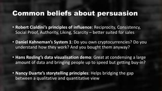 Common beliefs about persuasion
• Robert Cialdini’s principles of influence: Reciprocity, Consistency,
Social Proof, Authority, Liking, Scarcity – better suited for sales
• Daniel Kahneman’s System 1: Do you own cryptocurrencies? Do you
understand how they work? And you bought them anyway?
• Hans Rosling’s data visualisation demo: Great at condensing a large
amount of data and bringing people up to speed but getting buy-in?
• Nancy Duarte’s storytelling principles: Helps bridging the gap
between a qualitative and quantitative view
 