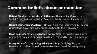 Common beliefs about persuasion
• Robert Cialdini’s principles of influence: Reciprocity, Consistency,
Social Proof, Authority, Liking, Scarcity – better suited for sales
• Daniel Kahneman’s System 1: Do you own cryptocurrencies? Do you
understand how they work? And you bought them anyway?
• Hans Rosling’s data visualisation demo: Great at condensing a large
amount of data and bringing people up to speed but getting buy-in?
• Nancy Duarte’s storytelling principles: Helps bridging the gap
between a qualitative and quantitative view. Good for evangelising
 
