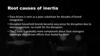 Root causes of inertia
• Data-driven is seen as a poor substitute for decades of brand-
recognition
• Disrupted household brands became easy preys for disruption due to
mismanagement, no credit for the disruptors
• The C-suite is probably more complacent about their managers
seemingly data-driven efforts than fooled by them
 