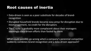 Root causes of inertia
• Data-driven is seen as a poor substitute for decades of brand-
recognition
• Disrupted household brands became easy preys for disruption due to
mismanagement, no credit for the disruptors
• The C-suite is probably more complacent about their managers
seemingly data-driven efforts than fooled by them
What could possibly go wrong when a company’s perennial competitor
suddenly combines brand-recognition and a data-driven approach?
 