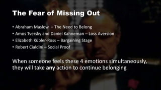 The Fear of Missing Out
• Abraham Maslow – The Need to Belong
• Amos Tversky and Daniel Kahneman – Loss Aversion
• Elizabeth Kübler-Ross – Bargaining Stage
• Robert Cialdini – Social Proof
When someone feels these 4 emotions simultaneously,
they will take any action to continue belonging
 