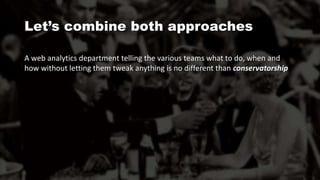 A web analytics department telling the various teams what to do, when and
how without letting them tweak anything is no different than conservatorship
Let’s combine both approaches
 