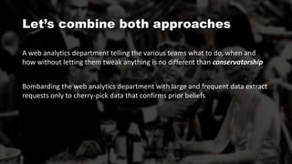 A web analytics department telling the various teams what to do, when and
how without letting them tweak anything is no different than conservatorship
Bombarding the web analytics department with large and frequent data extract
requests only to cherry-pick data that confirms prior beliefs
Let’s combine both approaches
 