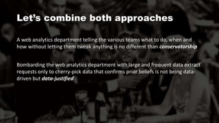 A web analytics department telling the various teams what to do, when and
how without letting them tweak anything is no different than conservatorship
Bombarding the web analytics department with large and frequent data extract
requests only to cherry-pick data that confirms prior beliefs is not being data-
driven but data-justified
Let’s combine both approaches
 