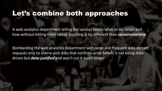 A web analytics department telling the various teams what to do, when and
how without letting them tweak anything is no different than conservatorship
Bombarding the web analytics department with large and frequent data extract
requests only to cherry-pick data that confirms prior beliefs is not being data-
driven but data-justified and won’t cut it much longer
Let’s combine both approaches
 