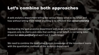 A web analytics department telling the various teams what to do, when and
how without letting them tweak anything is no different than conservatorship
Bombarding the web analytics department with large and frequent data extract
requests only to cherry-pick data that confirms prior beliefs is not being data-
driven but data-justified and won’t cut it much longer
We need to combine the qualitative domain knowledge of the incumbent teams
with the quantitative methods of the analytics department
Let’s combine both approaches
 