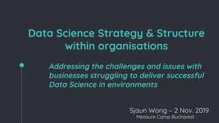 Data Science Strategy & Structure
within organisations
Addressing the challenges and issues with
businesses struggling to deliver successful
Data Science in environments
Sjaun Wong – 2 Nov. 2019
Measure Camp Bucharest
 