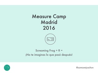 Measure Camp
Madrid
2016
Screaming Frog + R =
¡No te imaginas lo que pasó después!
@somosmjcachon
 