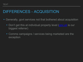 TEXT
DIFFERENCES - ACQUISITION
▸Generally, govt services not that bothered about acquisition
▸Don’t get this at individual property level (gov.uk is our
biggest referrer)
▸Comms campaigns / services being marketed are the
exception
 